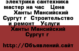 электрика сантехника. мастер на час › Цена ­ 100 - Ханты-Мансийский, Сургут г. Строительство и ремонт » Услуги   . Ханты-Мансийский,Сургут г.